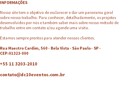 INFORMAÇÕES Nosso site tem o objetivo de esclarecer e dar um panorama geral sobre nosso trabalho. Para conhecer, detalhadamente, os projetos desenvolvidos por nós e também saber mais sobre nosso método de trabalho entre em contato e/ou agende uma visita. Estamos sempre prontos para atender nossos clientes. Rua Maestro Cardim, 560 - Bela Vista - São Paulo - SP - CEP:01323-000 +55 11 3203-2010 contato@dc10eventos.com.br 