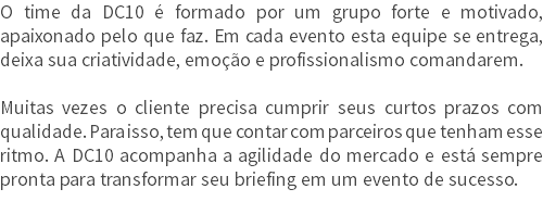 O time da DC10 é formado por um grupo forte e motivado, apaixonado pelo que faz. Em cada evento esta equipe se entrega, deixa sua criatividade, emoção e profissionalismo comandarem. Muitas vezes o cliente precisa cumprir seus curtos prazos com qualidade. Para isso, tem que contar com parceiros que tenham esse ritmo. A DC10 acompanha a agilidade do mercado e está sempre pronta para transformar seu briefing em um evento de sucesso.