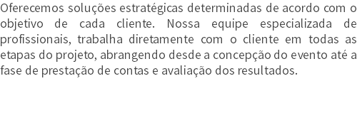 Oferecemos soluções estratégicas determinadas de acordo com o objetivo de cada cliente. Nossa equipe especializada de profissionais, trabalha diretamente com o cliente em todas as etapas do projeto, abrangendo desde a concepção do evento até a fase de prestação de contas e avaliação dos resultados.